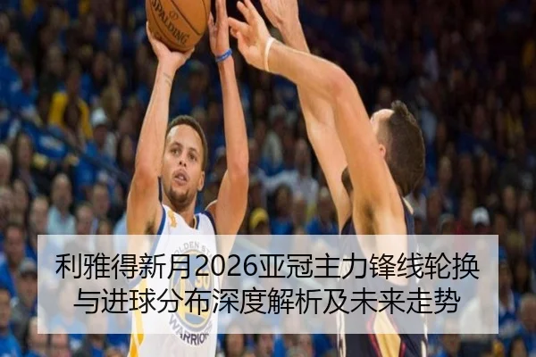 利雅得新月2026亚冠主力锋线轮换与进球分布深度解析及未来走势